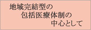 地域完結型の包括医療体制の中心として